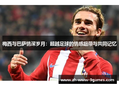 梅西与巴萨情深岁月:超越足球的情感纽带与共同记忆 梅西与巴萨情深岁月:超越足球的情感纽带与共同记忆