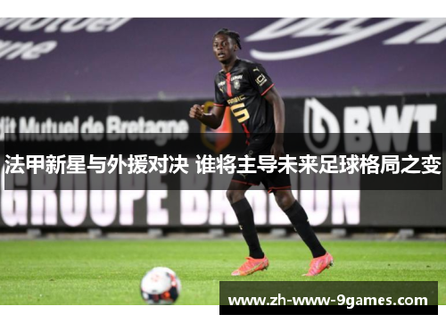 法甲新星与外援对决 谁将主导未来足球格局之变 法甲新星与外援对决 谁将主导未来足球格局之变